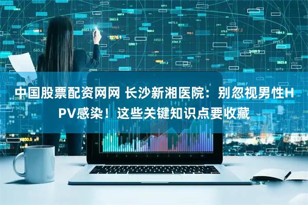 中国股票配资网网 长沙新湘医院：别忽视男性HPV感染！这些关键知识点要收藏