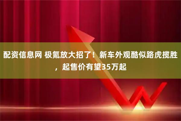 配资信息网 极氪放大招了！新车外观酷似路虎揽胜，起售价有望35万起