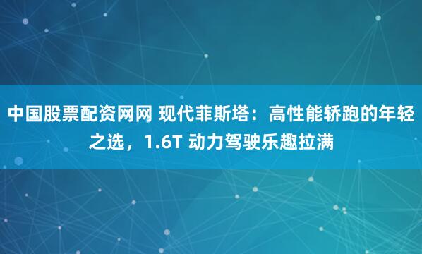 中国股票配资网网 现代菲斯塔：高性能轿跑的年轻之选，1.6T 动力驾驶乐趣拉满