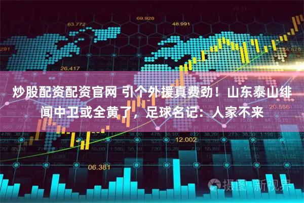 炒股配资配资官网 引个外援真费劲！山东泰山绯闻中卫或全黄了，足球名记：人家不来