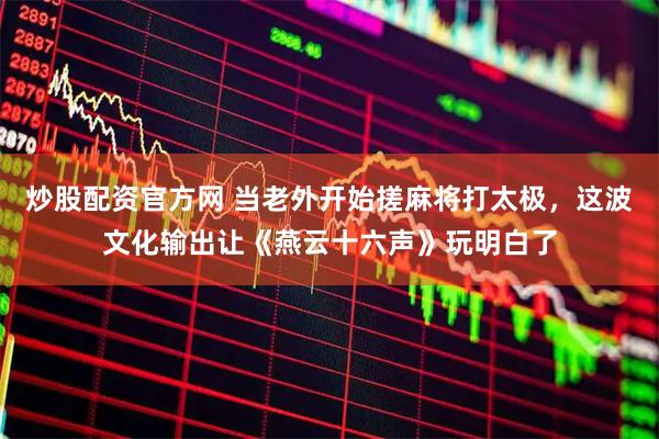 炒股配资官方网 当老外开始搓麻将打太极，这波文化输出让《燕云十六声》玩明白了