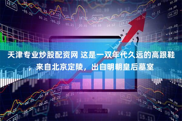天津专业炒股配资网 这是一双年代久远的高跟鞋，来自北京定陵，出自明朝皇后墓室
