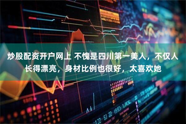 炒股配资开户网上 不愧是四川第一美人，不仅人长得漂亮，身材比例也很好，太喜欢她