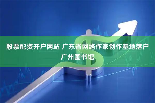 股票配资开户网站 广东省网络作家创作基地落户广州图书馆