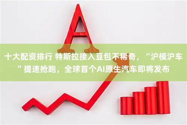 十大配资排行 特斯拉接入豆包不稀奇，“沪模沪车”提速抢跑，全球首个AI原生汽车即将发布