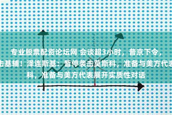 专业股票配资论坛网 会谈超3小时，普京下令，未来三天停止打击基辅！泽连斯基：暂停袭击莫斯科，准备与美方代表展开实质性对话