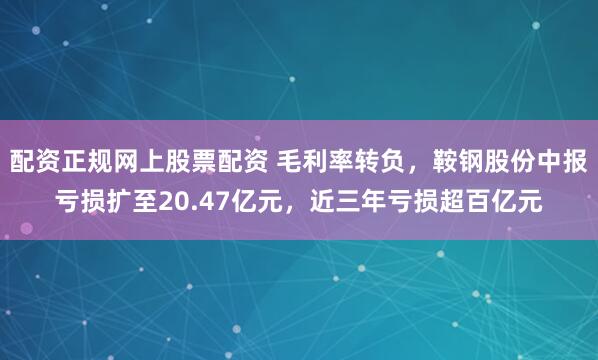 配资正规网上股票配资 毛利率转负，鞍钢股份中报亏损扩至20.47亿元，近三年亏损超百亿元