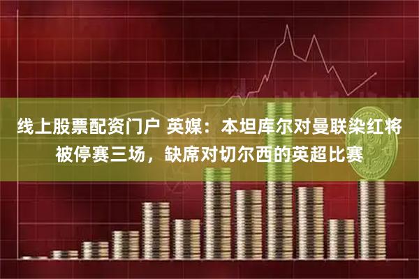 线上股票配资门户 英媒：本坦库尔对曼联染红将被停赛三场，缺席对切尔西的英超比赛