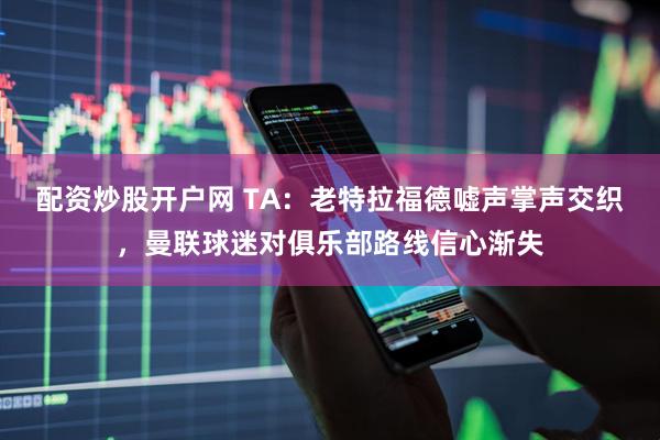 配资炒股开户网 TA：老特拉福德嘘声掌声交织，曼联球迷对俱乐部路线信心渐失